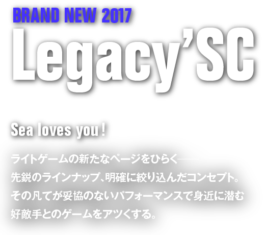 BRAND NEW 2017 Legacy' SC　Sea loves you!　ライトゲームの新たなページをひらく――先鋭のラインナップ、明確に絞り込んだコンセプト。その凡てが妥協のないパフォーマンスで身近に潜む好敵手とのゲームをアツくする。