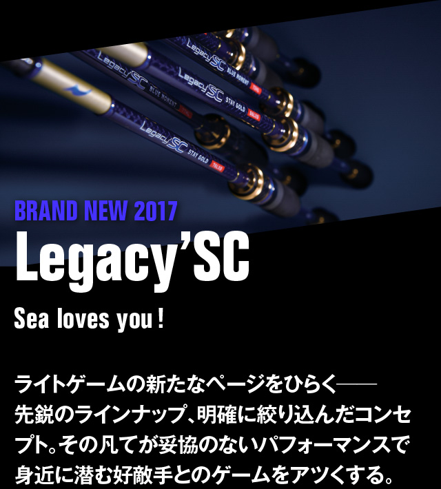 BRAND NEW 2017 Legacy'SC　Sea loves you! ライトゲームの新たなページをひらく――先鋭のラインナップ、明確に絞り込んだコンセプト。その凡てが妥協のないパフォーマンスで身近に潜む好敵手とのゲームをアツくする。